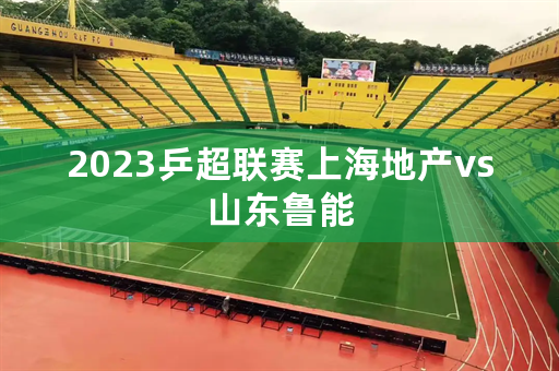 2023乒超联赛上海地产vs山东鲁能